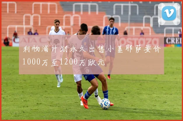 利物浦计划永久出售小基耶萨要价1000万至1200万欧元