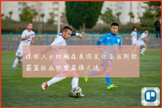 媒体人分析瀚森表现变化亚当斯称霸篮板成联盟最强之选