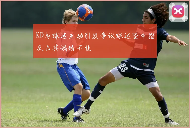 KD与球迷互动引发争议球迷竖中指反击其战绩不佳