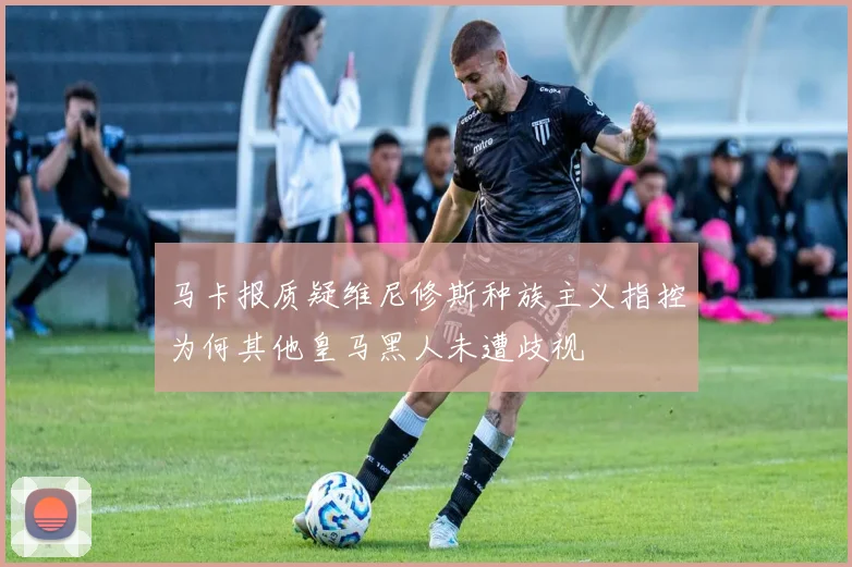 马卡报质疑维尼修斯种族主义指控为何其他皇马黑人未遭歧视