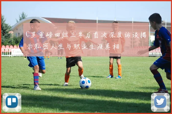 C罗重磅回归三年后首次深度访谈揭示私密人生与职业生涯真相