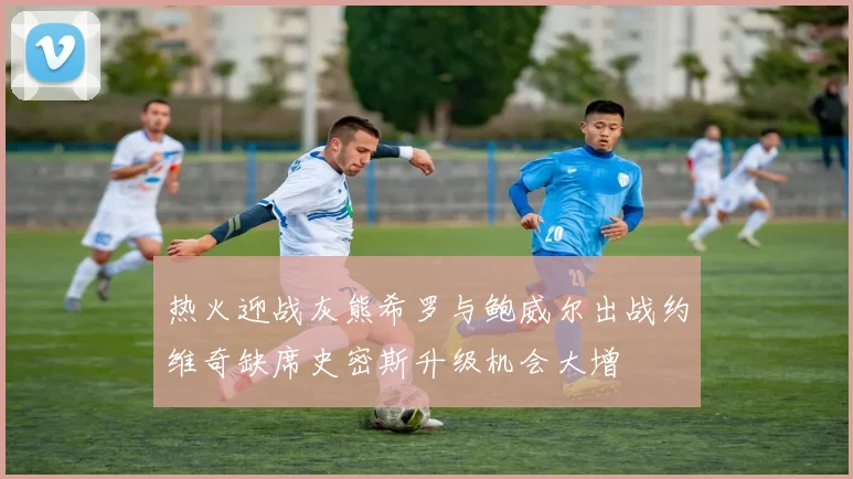 热火迎战灰熊希罗与鲍威尔出战约维奇缺席史密斯升级机会大增
