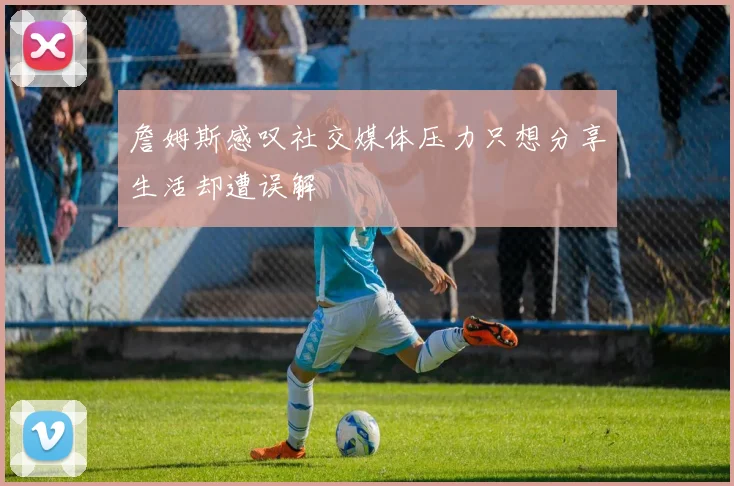 詹姆斯感叹社交媒体压力只想分享生活却遭误解