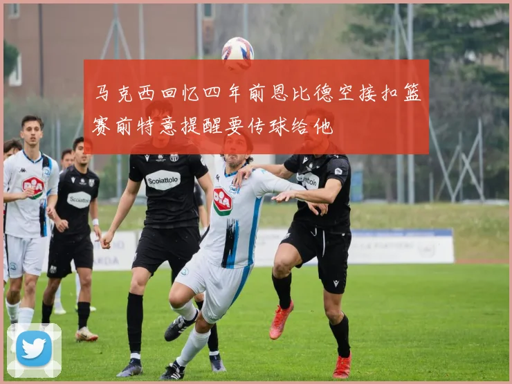马克西回忆四年前恩比德空接扣篮赛前特意提醒要传球给他