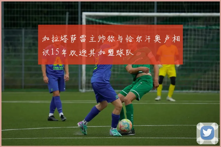 加拉塔萨雷主帅称与恰尔汗奥卢相识15年欢迎其加盟球队