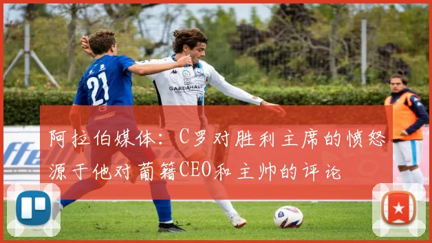 阿拉伯媒体：C罗对胜利主席的愤怒源于他对葡籍CEO和主帅的评论