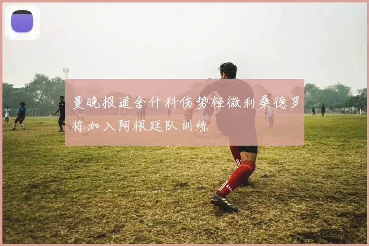 曼晚报道舍什科伤势轻微利桑德罗将加入阿根廷队训练