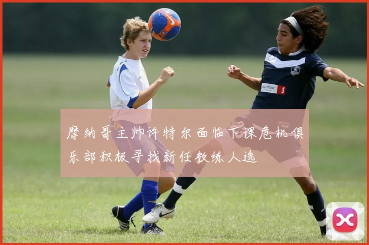 摩纳哥主帅许特尔面临下课危机俱乐部积极寻找新任教练人选