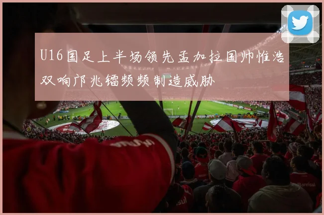 U16国足上半场领先孟加拉国帅惟浩双响邝兆镭频频制造威胁
