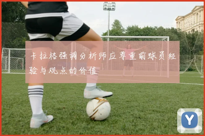 卡拉格强调分析师应尊重前球员经验与观点的价值
