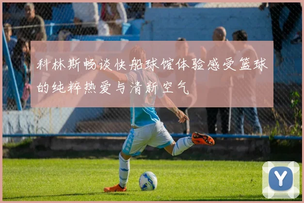 科林斯畅谈快船球馆体验感受篮球的纯粹热爱与清新空气