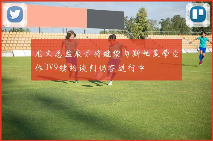 尤文总监表示将继续与斯帕莱蒂合作DV9续约谈判仍在进行中
