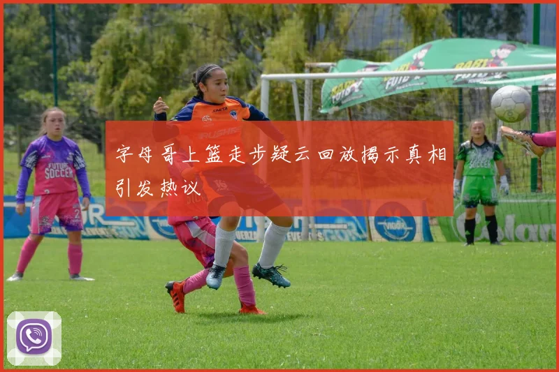 字母哥上篮走步疑云回放揭示真相引发热议