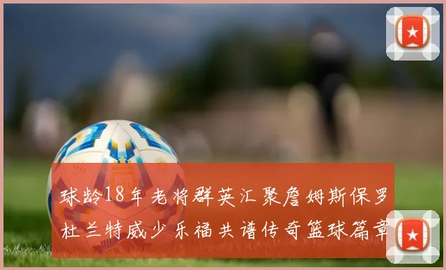 球龄18年老将群英汇聚詹姆斯保罗杜兰特威少乐福共谱传奇篮球篇章