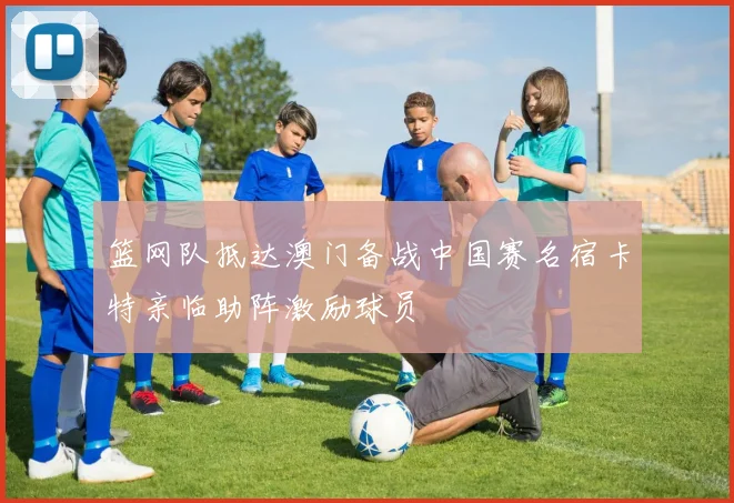 篮网队抵达澳门备战中国赛名宿卡特亲临助阵激励球员
