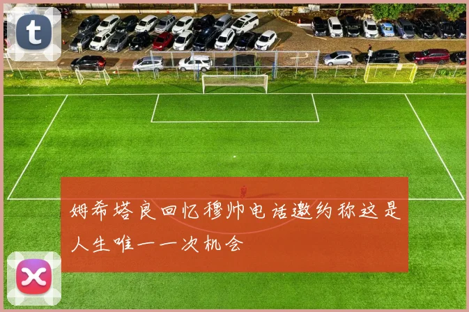 姆希塔良回忆穆帅电话邀约称这是人生唯一一次机会